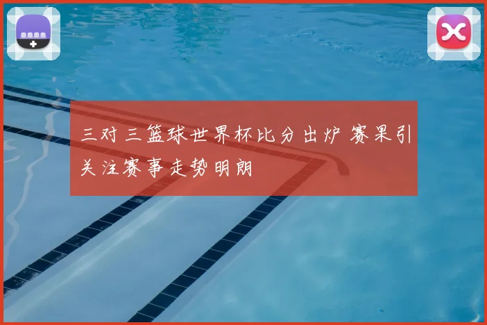 三对三篮球世界杯比分出炉 赛果引关注赛事走势明朗