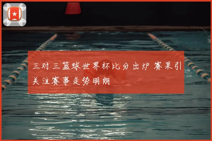 三对三篮球世界杯比分出炉 赛果引关注赛事走势明朗