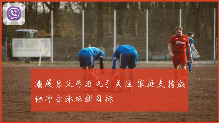 潘展乐父母近况引关注 家庭支持成他冲击泳坛新目标