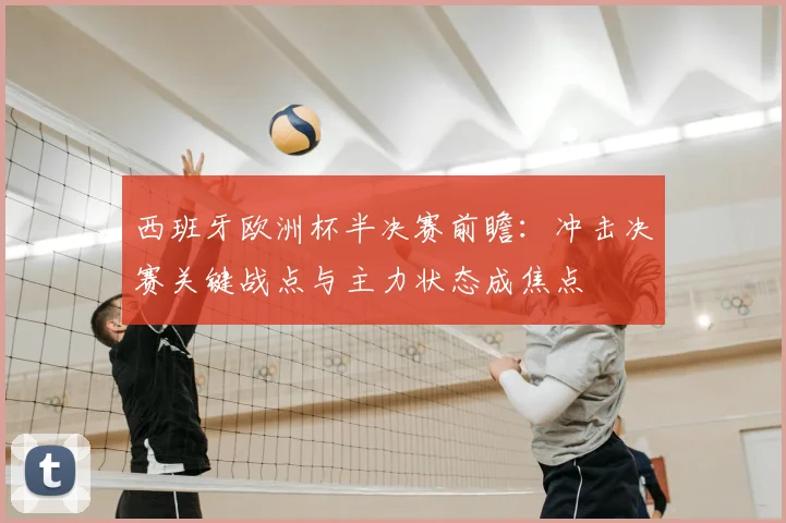 西班牙欧洲杯半决赛前瞻：冲击决赛关键战点与主力状态成焦点