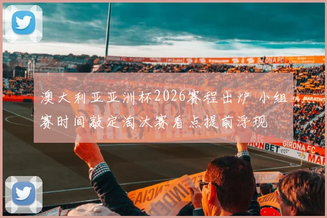 澳大利亚亚洲杯2026赛程出炉 小组赛时间敲定淘汰赛看点提前浮现