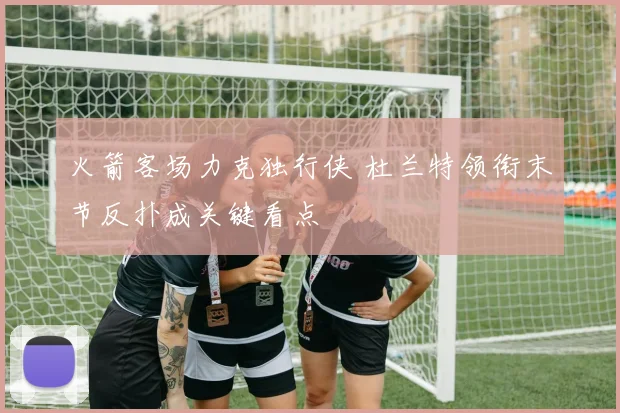 火箭客场力克独行侠 杜兰特领衔末节反扑成关键看点