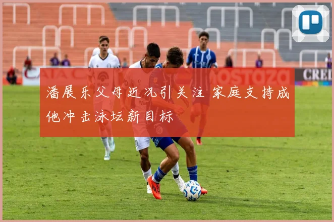 潘展乐父母近况引关注 家庭支持成他冲击泳坛新目标