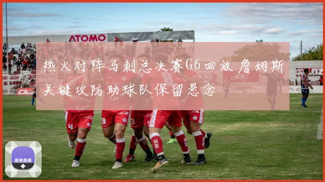 热火对阵马刺总决赛G6回放 詹姆斯关键攻防助球队保留悬念